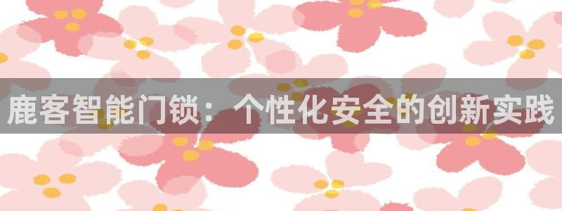 富联娱乐优七九九47：鹿客智能门锁：个性化安全的创新实践