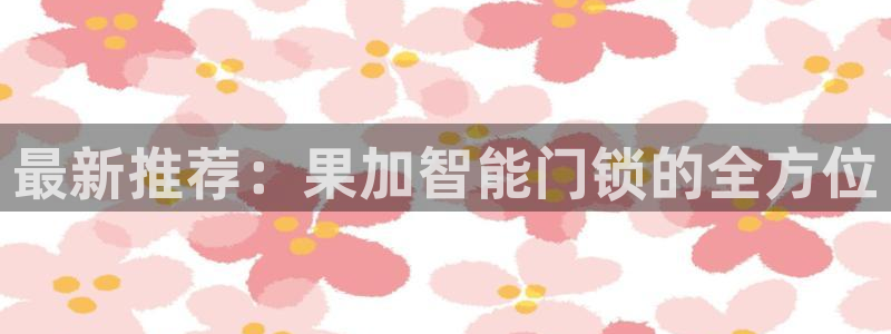 富联娱乐平台是什么：最新推荐：果加智能门锁的全方位